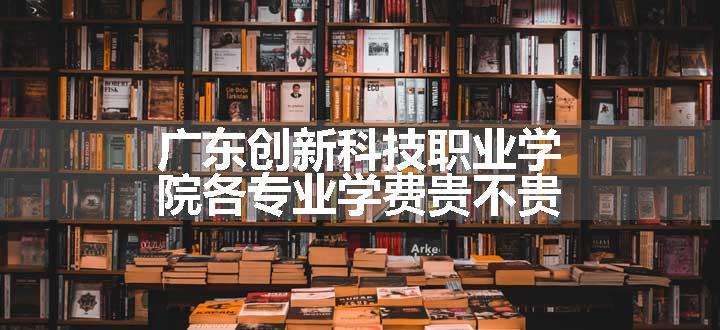 广东创新科技职业学院各专业学费贵不贵