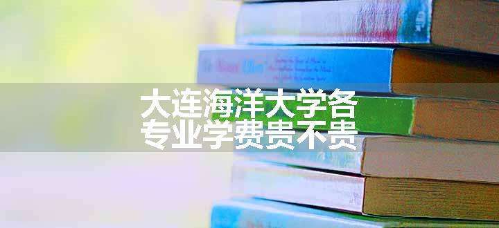 大连海洋大学各专业学费贵不贵