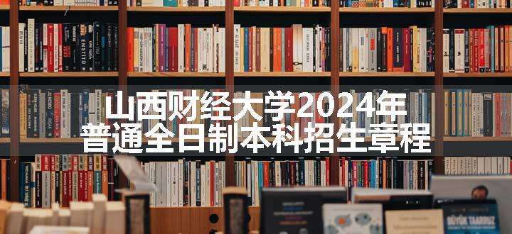 山西财经大学2024年普通全日制本科招生章程