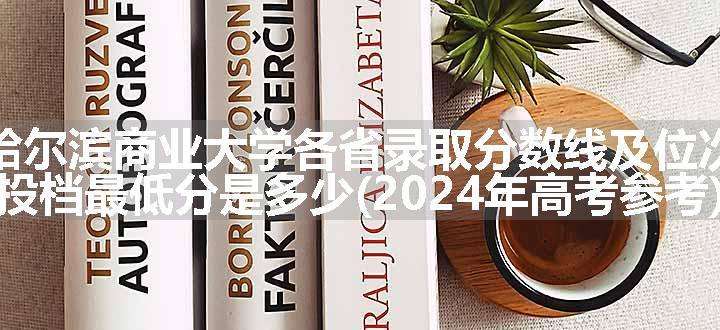 哈尔滨商业大学各省录取分数线及位次 投档最低分是多少(2024年高考参考)