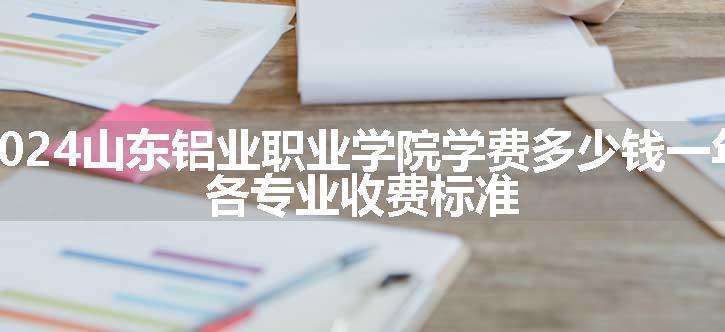 2024山东铝业职业学院学费多少钱一年 各专业收费标准