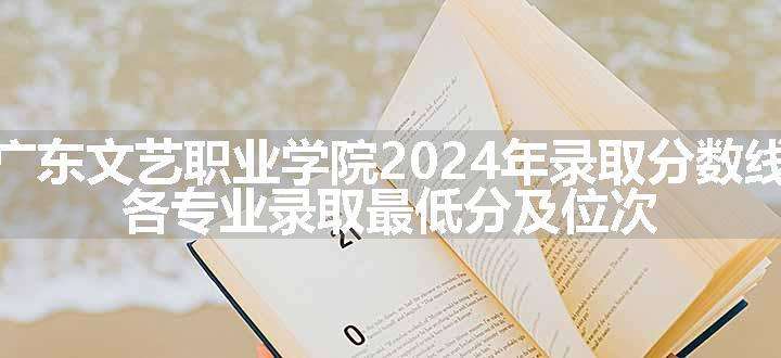 广东文艺职业学院2024年录取分数线 各专业录取最低分及位次