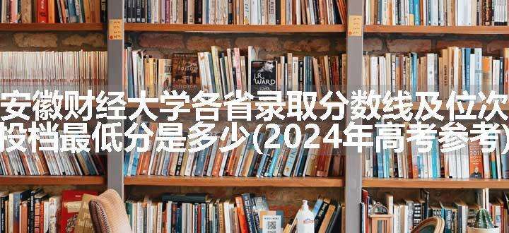 安徽财经大学各省录取分数线及位次 投档最低分是多少(2024年高考参考)