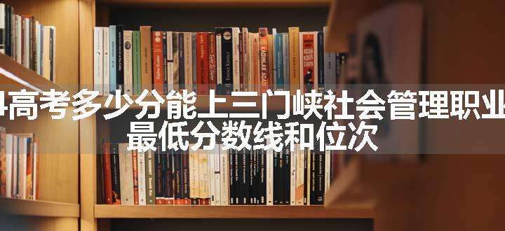 2024高考多少分能上三门峡社会管理职业学院 最低分数线和位次