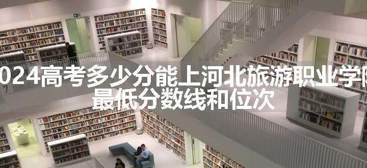 2024高考多少分能上河北旅游职业学院 最低分数线和位次