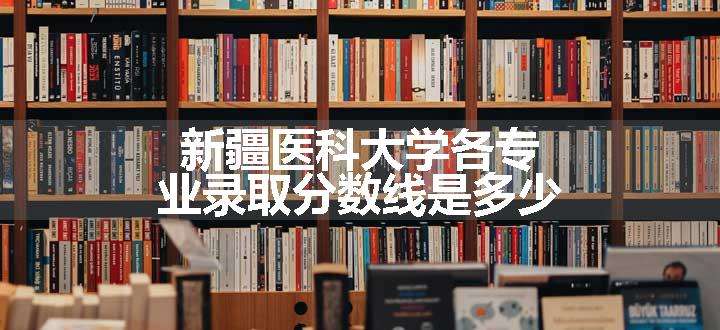 新疆医科大学各专业录取分数线是多少