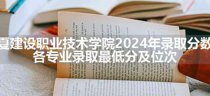 宁夏建设职业技术学院2024年录取分数线 各专业录取最低分及位次