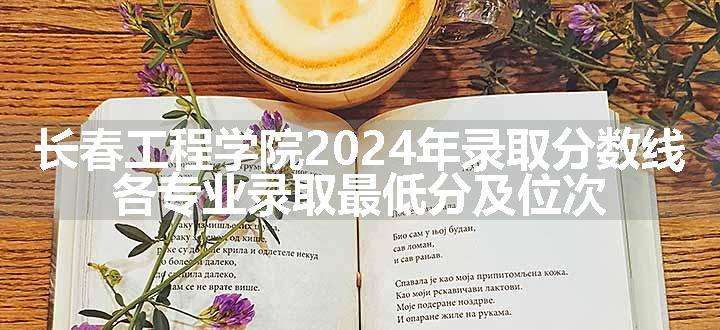 长春工程学院2024年录取分数线 各专业录取最低分及位次