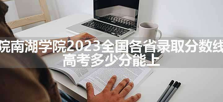 湖南理工学院南湖学院2023全国各省录取分数线及最低位次 高考多少分能上