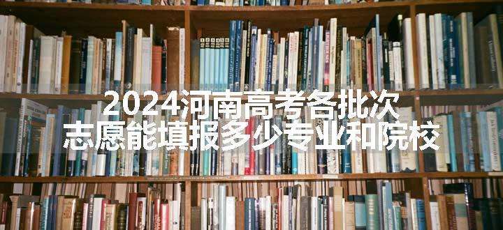 2024河南高考各批次志愿能填报多少专业和院校