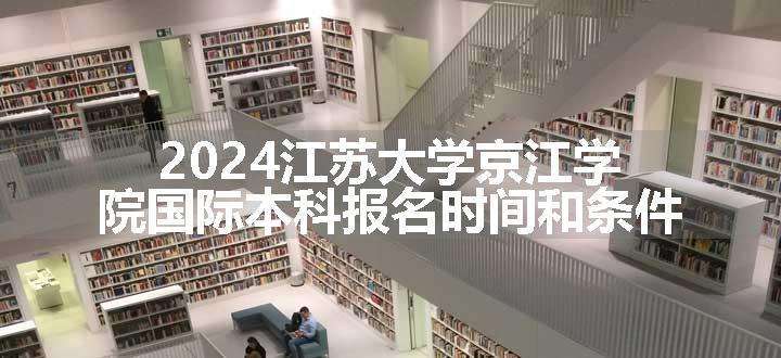 2024江苏大学京江学院国际本科报名时间和条件