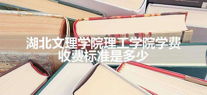 湖北文理学院理工学院学费 收费标准是多少