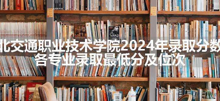 湖北交通职业技术学院2024年录取分数线 各专业录取最低分及位次