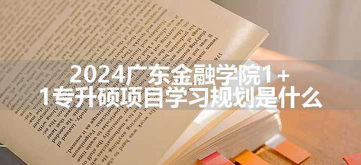 2024广东金融学院1+1专升硕项目学习规划是什么