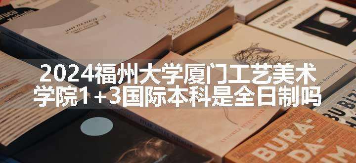 2024福州大学厦门工艺美术学院1+3国际本科是全日制吗