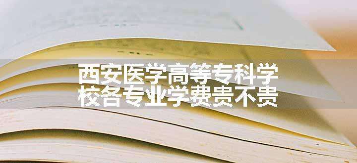 西安医学高等专科学校各专业学费贵不贵