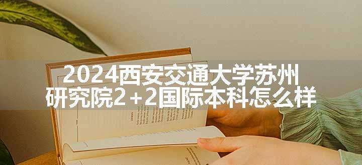 2024西安交通大学苏州研究院2+2国际本科怎么样