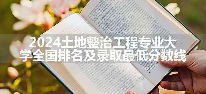 2024土地整治工程专业大学全国排名及录取最低分数线