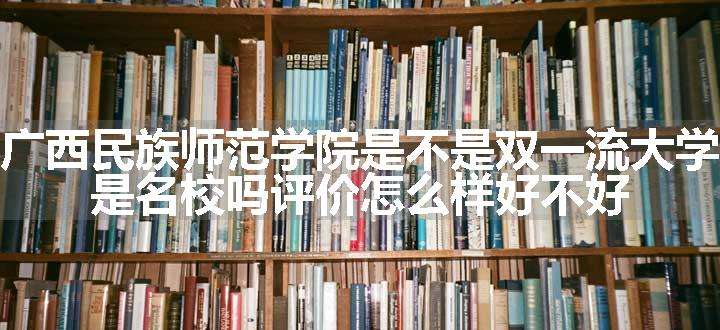 广西民族师范学院是不是双一流大学 是名校吗评价怎么样好不好