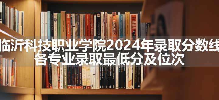 临沂科技职业学院2024年录取分数线 各专业录取最低分及位次