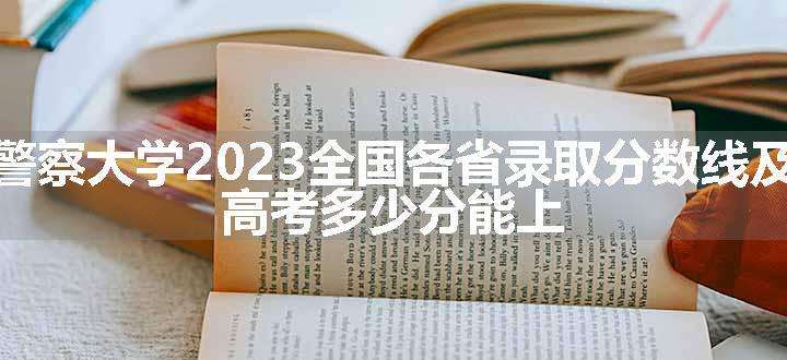 中国人民警察大学2023全国各省录取分数线及最低位次 高考多少分能上