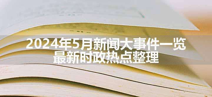 2024年5月新闻大事件一览 最新时政热点整理