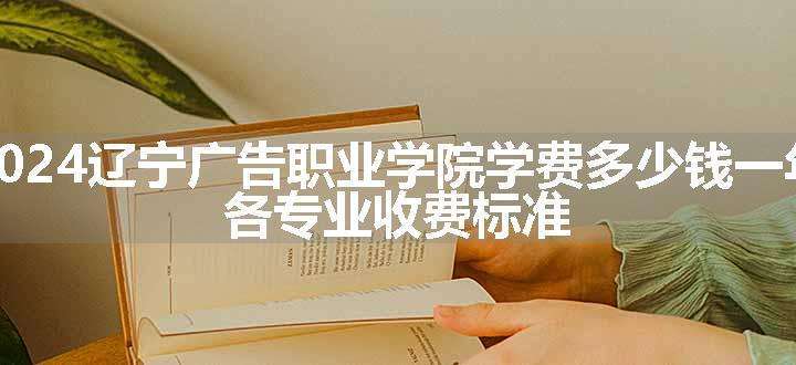 2024辽宁广告职业学院学费多少钱一年 各专业收费标准