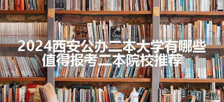 2024西安公办二本大学有哪些 值得报考二本院校推荐