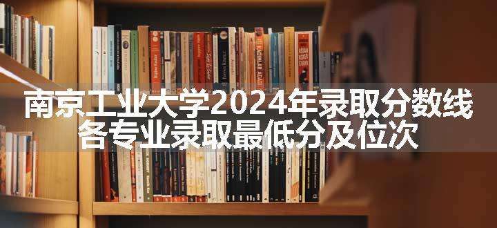 南京工业大学2024年录取分数线 各专业录取最低分及位次