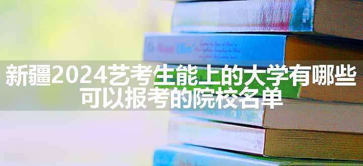 新疆2024艺考生能上的大学有哪些 可以报考的院校名单