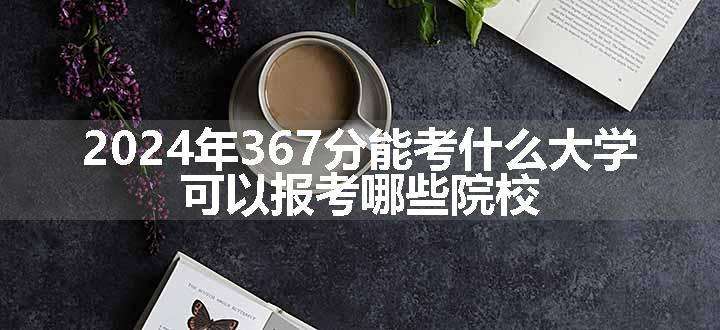 2024年367分能考什么大学 可以报考哪些院校