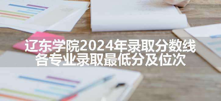 辽东学院2024年录取分数线 各专业录取最低分及位次