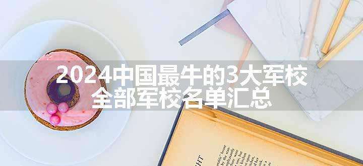 2024中国最牛的3大军校 全部军校名单汇总