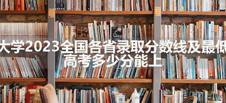 四川大学2023全国各省录取分数线及最低位次 高考多少分能上