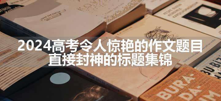 2024高考令人惊艳的作文题目 直接封神的标题集锦