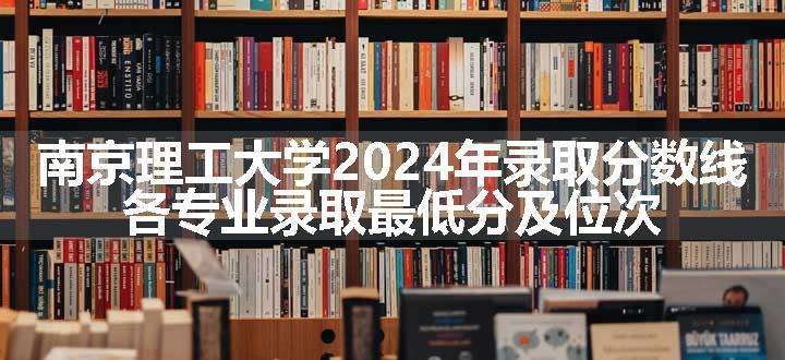 南京理工大学2024年录取分数线 各专业录取最低分及位次