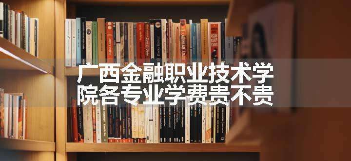 广西金融职业技术学院各专业学费贵不贵