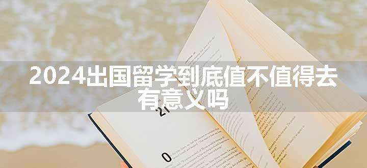 2024出国留学到底值不值得去 有意义吗