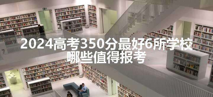 2024高考350分最好6所学校 哪些值得报考