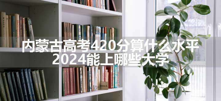 内蒙古高考420分算什么水平 2024能上哪些大学