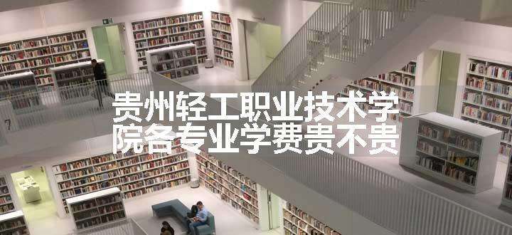 贵州轻工职业技术学院各专业学费贵不贵