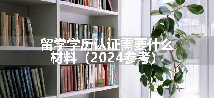 留学学历认证需要什么材料（2024参考）