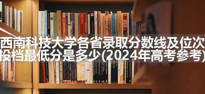 西南科技大学各省录取分数线及位次 投档最低分是多少(2024年高考参考)