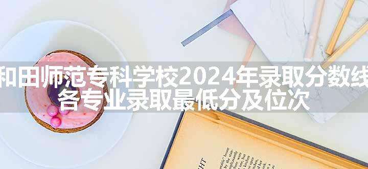 和田师范专科学校2024年录取分数线 各专业录取最低分及位次