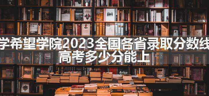 西南交通大学希望学院2023全国各省录取分数线及最低位次 高考多少分能上