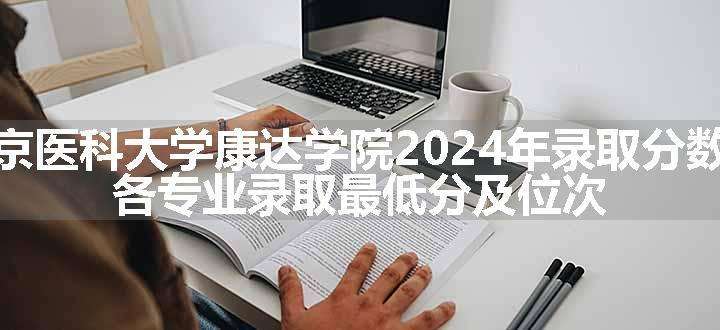 南京医科大学康达学院2024年录取分数线 各专业录取最低分及位次