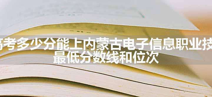 2024高考多少分能上内蒙古电子信息职业技术学院 最低分数线和位次