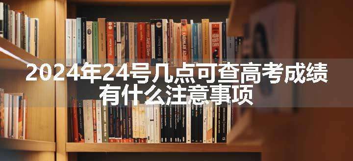 2024年24号几点可查高考成绩 有什么注意事项