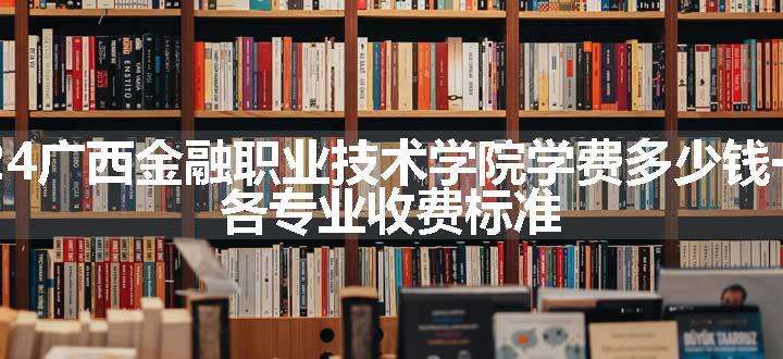 2024广西金融职业技术学院学费多少钱一年 各专业收费标准