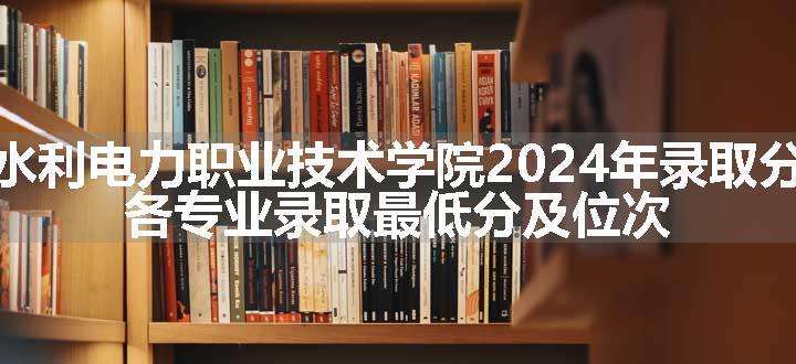 广东水利电力职业技术学院2024年录取分数线 各专业录取最低分及位次